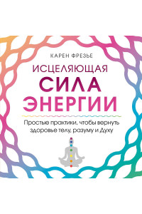 Исцеляющая сила энергии. Простые практики, чтобы вернуть здоровье телу, разуму и Духу