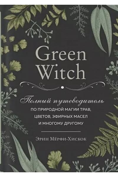 Green Witch. Полный путеводитель по природной магии трав, цветов, эфирных масел и многому другому