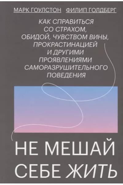 Не мешай себе жить. Как справиться со страхом, обидой, чувством вины, прокрастинацией и другими проявлениями саморазрушительного поведения